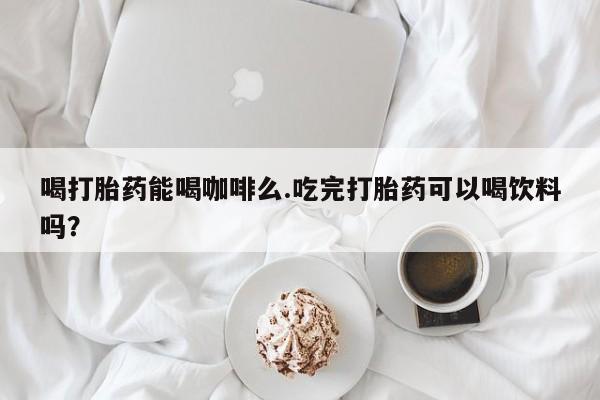 打胎药米非司酮网店,喝打胎药能喝咖啡么.吃完打胎药可以喝饮料吗？