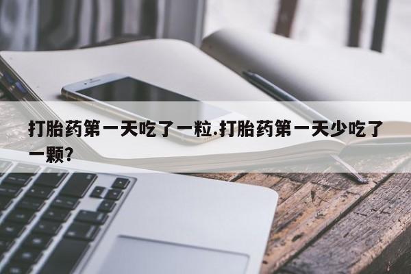 打胎药米非司酮网店,打胎药第一天吃了一粒.打胎药第一天少吃了一颗？