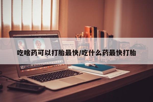 打胎药米非司酮网店,吃啥药可以打胎最快/吃什么药最快打胎
