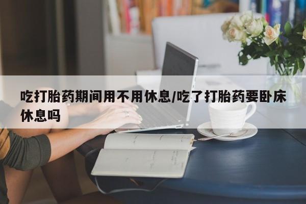 打胎药米非司酮网店,吃打胎药期间用不用休息/吃了打胎药要卧床休息吗