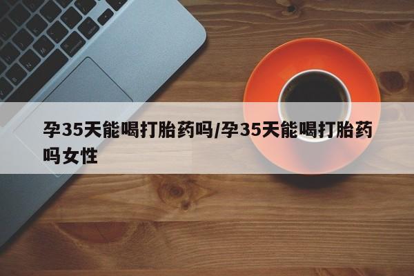 打胎药米非司酮网店,孕35天能喝打胎药吗/孕35天能喝打胎药吗女性