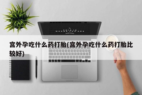 打胎药米非司酮网店,宫外孕吃什么药打胎(宫外孕吃什么药打胎比较好)