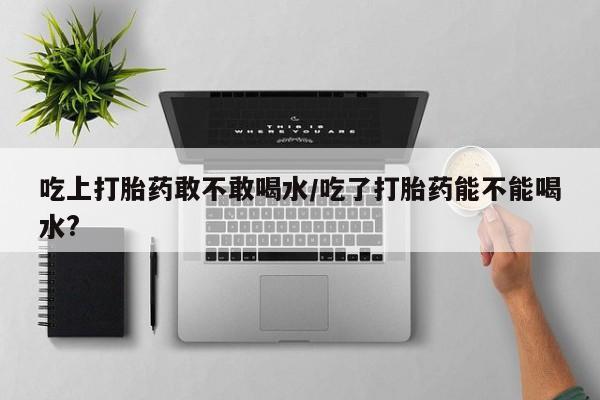 打胎药米非司酮网店,吃上打胎药敢不敢喝水/吃了打胎药能不能喝水?