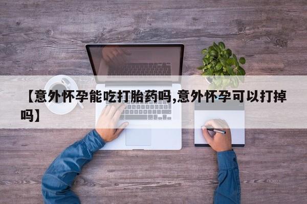 打胎药米非司酮网店,【意外怀孕能吃打胎药吗,意外怀孕可以打掉吗】