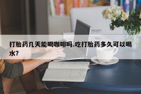 打胎药米非司酮网店,打胎药几天能喝咖啡吗.吃打胎药多久可以喝水？