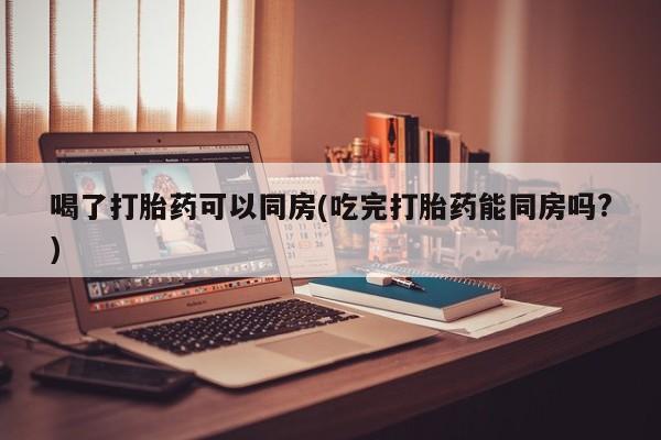 打胎药米非司酮网店,喝了打胎药可以同房(吃完打胎药能同房吗?)