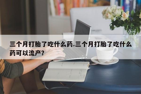 打胎药米非司酮网店,三个月打胎了吃什么药.三个月打胎了吃什么药可以流产？
