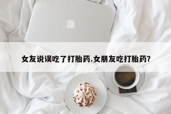 打胎药米非司酮网店,女友说误吃了打胎药.女朋友吃打胎药？