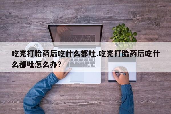 打胎药米非司酮网店,吃完打胎药后吃什么都吐.吃完打胎药后吃什么都吐怎么办？