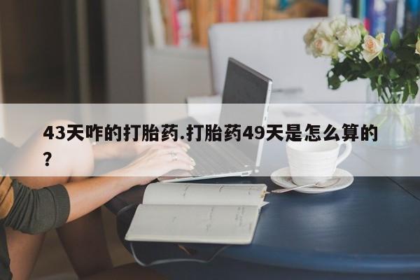 打胎药米非司酮网店,43天咋的打胎药.打胎药49天是怎么算的？