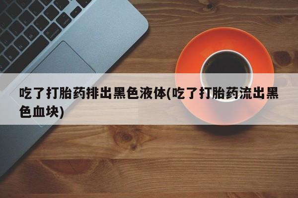 打胎药米非司酮网店,吃了打胎药排出黑色液体(吃了打胎药流出黑色血块)