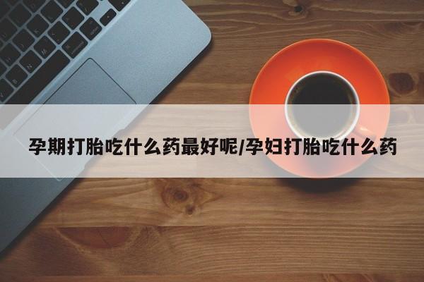 打胎药米非司酮网店,孕期打胎吃什么药最好呢/孕妇打胎吃什么药