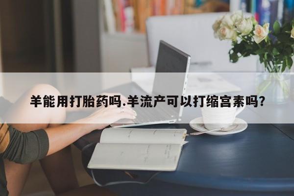 打胎药米非司酮网店,羊能用打胎药吗.羊流产可以打缩宫素吗？