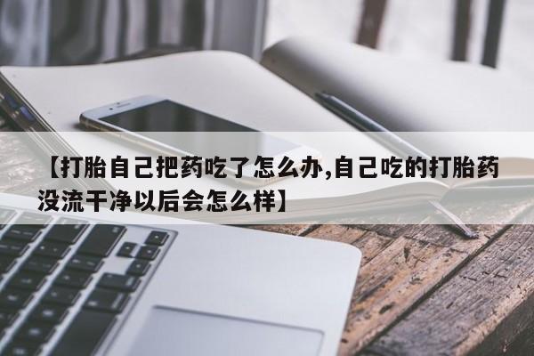 打胎药米非司酮网店,【打胎自己把药吃了怎么办,自己吃的打胎药没流干净以后会怎么样】