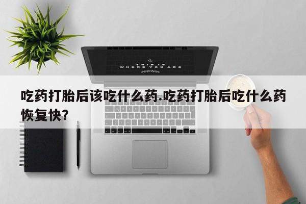 打胎药米非司酮网店,吃药打胎后该吃什么药.吃药打胎后吃什么药恢复快？