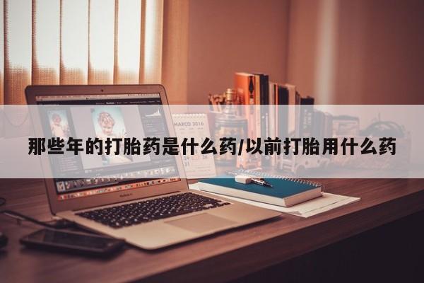 打胎药米非司酮网店,那些年的打胎药是什么药/以前打胎用什么药
