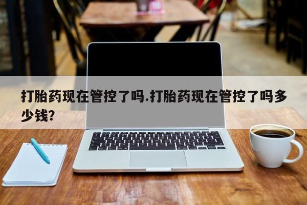 打胎药米非司酮网店,打胎药现在管控了吗.打胎药现在管控了吗多少钱？
