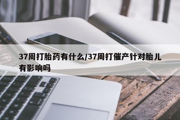 打胎药米非司酮网店,37周打胎药有什么/37周打催产针对胎儿有影响吗