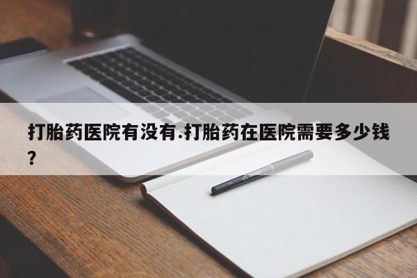 打胎药米非司酮网店,打胎药医院有没有.打胎药在医院需要多少钱？