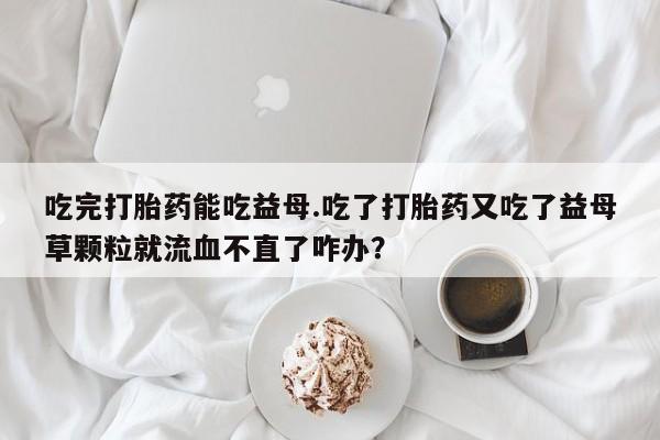 打胎药米非司酮网店,吃完打胎药能吃益母.吃了打胎药又吃了益母草颗粒就流血不直了咋办？
