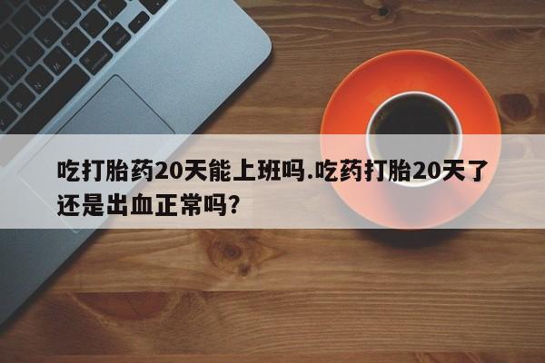 打胎药米非司酮网店,吃打胎药20天能上班吗.吃药打胎20天了还是出血正常吗？