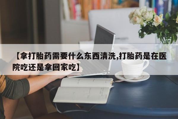 打胎药米非司酮网店,【拿打胎药需要什么东西清洗,打胎药是在医院吃还是拿回家吃】