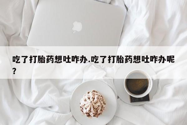 打胎药米非司酮网店,吃了打胎药想吐咋办.吃了打胎药想吐咋办呢？