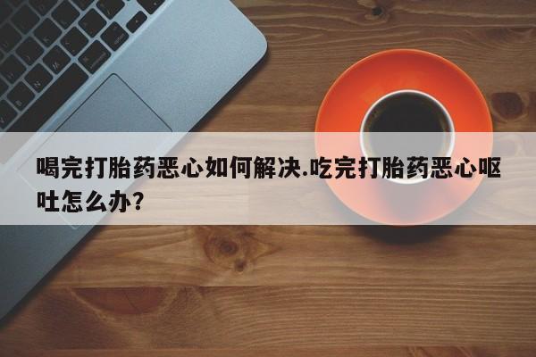 打胎药米非司酮网店,喝完打胎药恶心如何解决.吃完打胎药恶心呕吐怎么办？