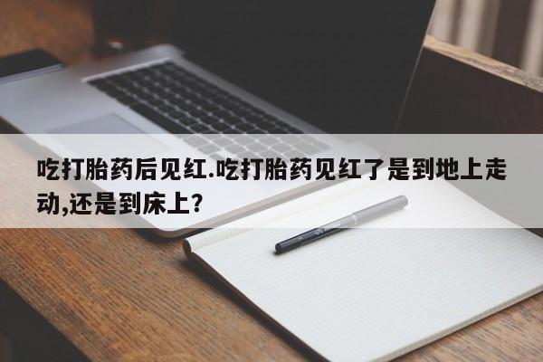 打胎药米非司酮网店,吃打胎药后见红.吃打胎药见红了是到地上走动,还是到床上？