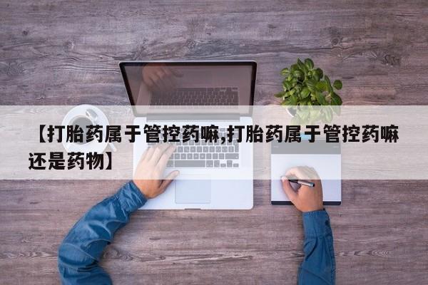 打胎药米非司酮网店,【打胎药属于管控药嘛,打胎药属于管控药嘛还是药物】