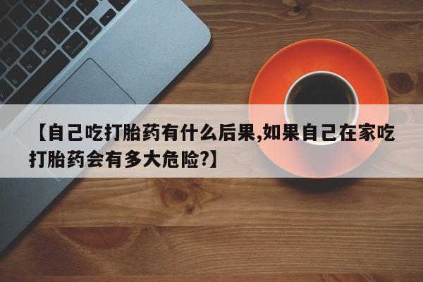 打胎药米非司酮网店,【自己吃打胎药有什么后果,如果自己在家吃打胎药会有多大危险?】