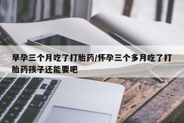 打胎药米非司酮网店,早孕三个月吃了打胎药/怀孕三个多月吃了打胎药孩子还能要吧