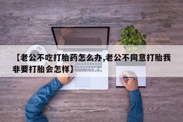 打胎药米非司酮网店,【老公不吃打胎药怎么办,老公不同意打胎我非要打胎会怎样】