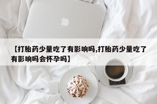 打胎药米非司酮网店,【打胎药少量吃了有影响吗,打胎药少量吃了有影响吗会怀孕吗】