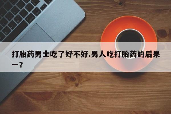 打胎药米非司酮网店,打胎药男士吃了好不好.男人吃打胎药的后果一？