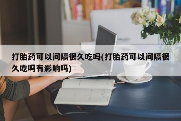 打胎药米非司酮网店,打胎药可以间隔很久吃吗(打胎药可以间隔很久吃吗有影响吗)