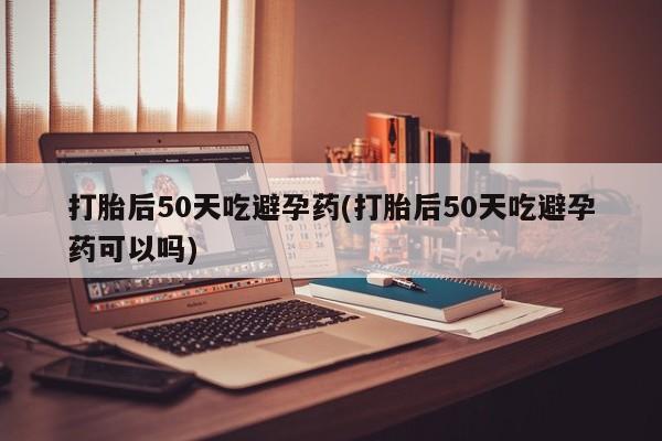 打胎药米非司酮网店,打胎后50天吃避孕药(打胎后50天吃避孕药可以吗)