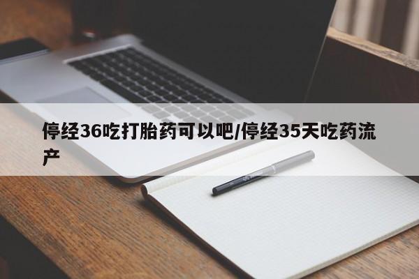 打胎药米非司酮网店,停经36吃打胎药可以吧/停经35天吃药流产