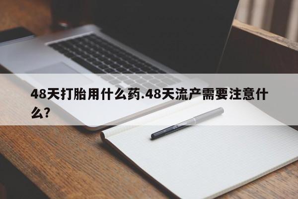 打胎药米非司酮网店,48天打胎用什么药.48天流产需要注意什么？